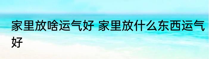 家里放啥运气好 家里放什么东西运气好
