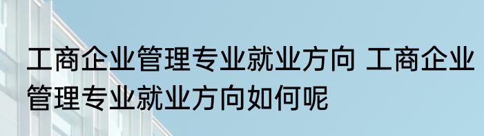 工商企业管理专业就业方向 工商企业管理专业就业方向如何呢