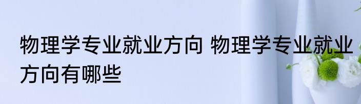 物理学专业就业方向 物理学专业就业方向有哪些