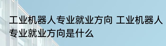 工业机器人专业就业方向 工业机器人专业就业方向是什么