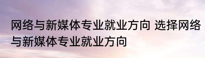 网络与新媒体专业就业方向 选择网络与新媒体专业就业方向