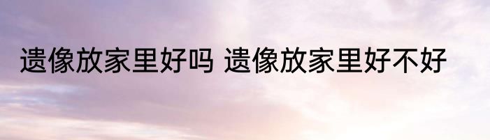 遗像放家里好吗 遗像放家里好不好