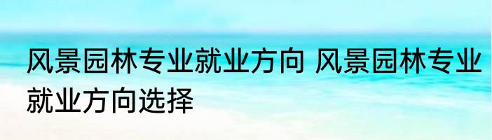 风景园林专业就业方向 风景园林专业就业方向选择