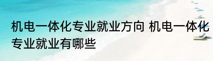 机电一体化专业就业方向 机电一体化专业就业有哪些