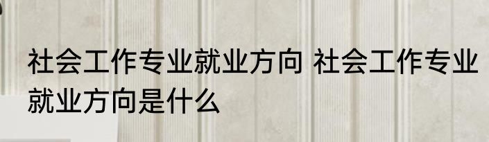 社会工作专业就业方向 社会工作专业就业方向是什么