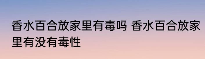 香水百合放家里有毒吗 香水百合放家里有没有毒性