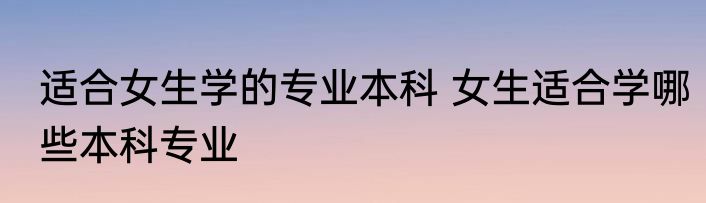 适合女生学的专业本科 女生适合学哪些本科专业