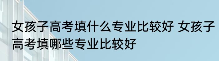 女孩子高考填什么专业比较好 女孩子高考填哪些专业比较好