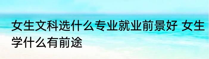 女生文科选什么专业就业前景好 女生学什么有前途