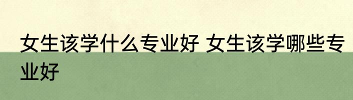 女生该学什么专业好 女生该学哪些专业好