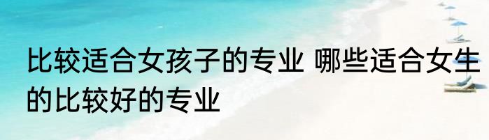 比较适合女孩子的专业 哪些适合女生的比较好的专业