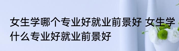 女生学哪个专业好就业前景好 女生学什么专业好就业前景好