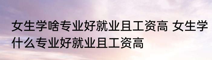 女生学啥专业好就业且工资高 女生学什么专业好就业且工资高