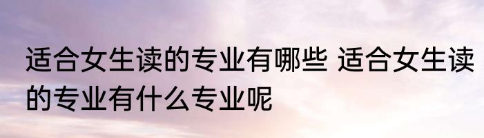 适合女生读的专业有哪些 适合女生读的专业有什么专业呢