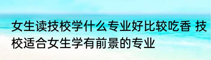 女生读技校学什么专业好比较吃香 技校适合女生学有前景的专业