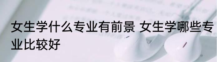 女生学什么专业有前景 女生学哪些专业比较好