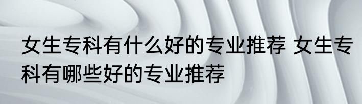 女生专科有什么好的专业推荐 女生专科有哪些好的专业推荐