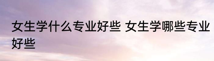 女生学什么专业好些 女生学哪些专业好些