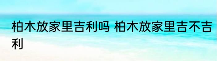 柏木放家里吉利吗 柏木放家里吉不吉利