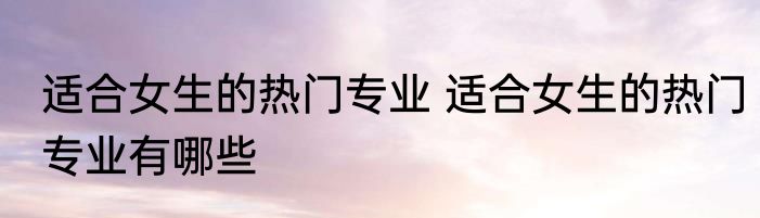 适合女生的热门专业 适合女生的热门专业有哪些