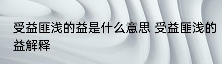 受益匪浅的益是什么意思 受益匪浅的益解释