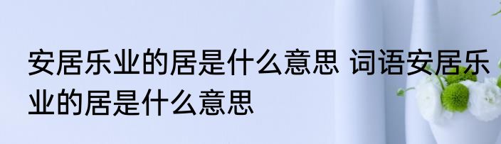 安居乐业的居是什么意思 词语安居乐业的居是什么意思
