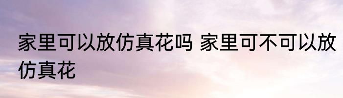 家里可以放仿真花吗 家里可不可以放仿真花