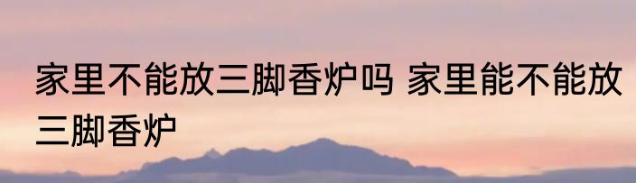 家里不能放三脚香炉吗 家里能不能放三脚香炉