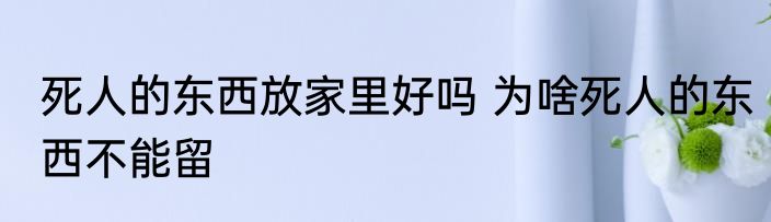 死人的东西放家里好吗 为啥死人的东西不能留