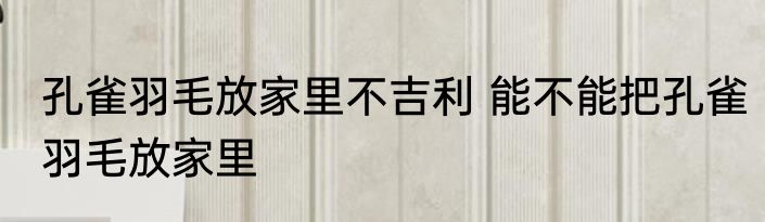 孔雀羽毛放家里不吉利 能不能把孔雀羽毛放家里