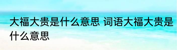 大福大贵是什么意思 词语大福大贵是什么意思