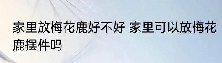 家里放梅花鹿好不好 家里可以放梅花鹿摆件吗