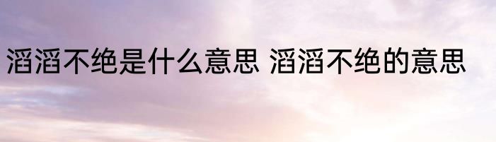 滔滔不绝是什么意思 滔滔不绝的意思