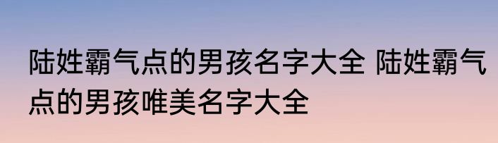 陆姓霸气点的男孩名字大全 陆姓霸气点的男孩唯美名字大全