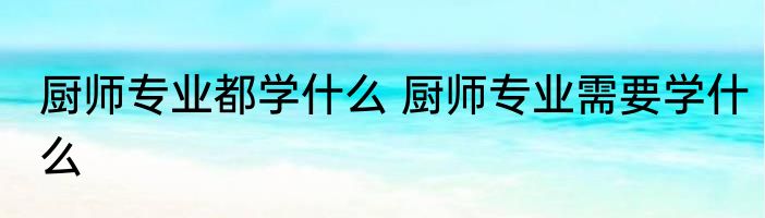 厨师专业都学什么 厨师专业需要学什么