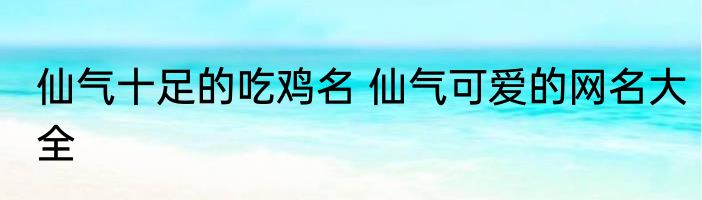 仙气十足的吃鸡名 仙气可爱的网名大全