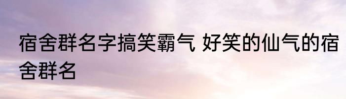 宿舍群名字搞笑霸气 好笑的仙气的宿舍群名