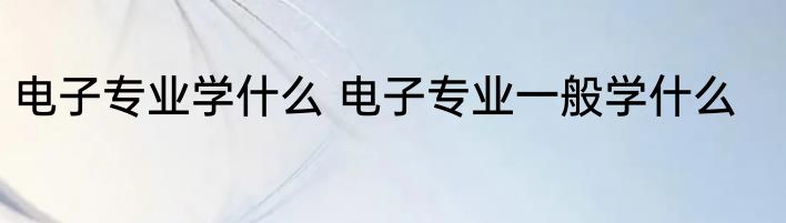 电子专业学什么 电子专业一般学什么