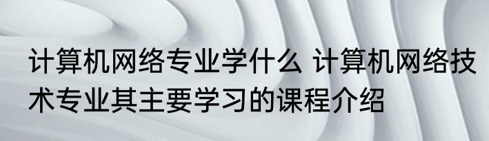 计算机网络专业学什么 计算机网络技术专业其主要学习的课程介绍