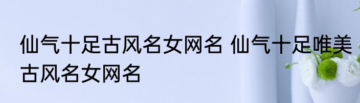 仙气十足古风名女网名 仙气十足唯美古风名女网名