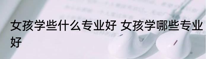 女孩学些什么专业好 女孩学哪些专业好