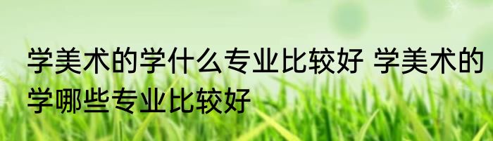学美术的学什么专业比较好 学美术的学哪些专业比较好