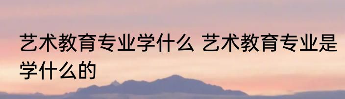 艺术教育专业学什么 艺术教育专业是学什么的