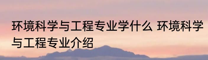 环境科学与工程专业学什么 环境科学与工程专业介绍
