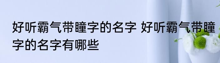 好听霸气带瞳字的名字 好听霸气带瞳字的名字有哪些