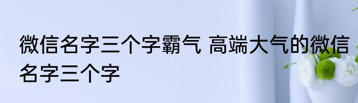 微信名字三个字霸气 高端大气的微信名字三个字