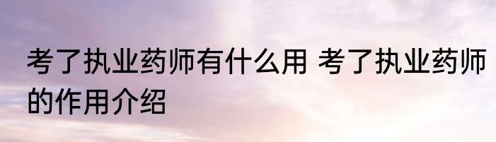 考了执业药师有什么用 考了执业药师的作用介绍