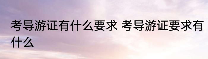 考导游证有什么要求 考导游证要求有什么