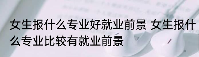 女生报什么专业好就业前景 女生报什么专业比较有就业前景