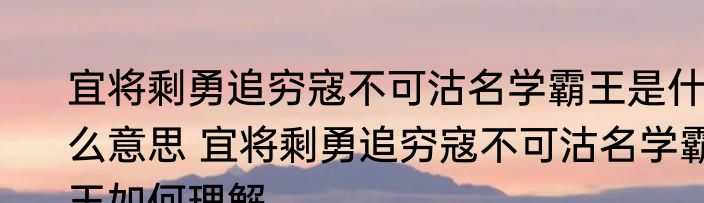 宜将剩勇追穷寇不可沽名学霸王是什么意思 宜将剩勇追穷寇不可沽名学霸王如何理解